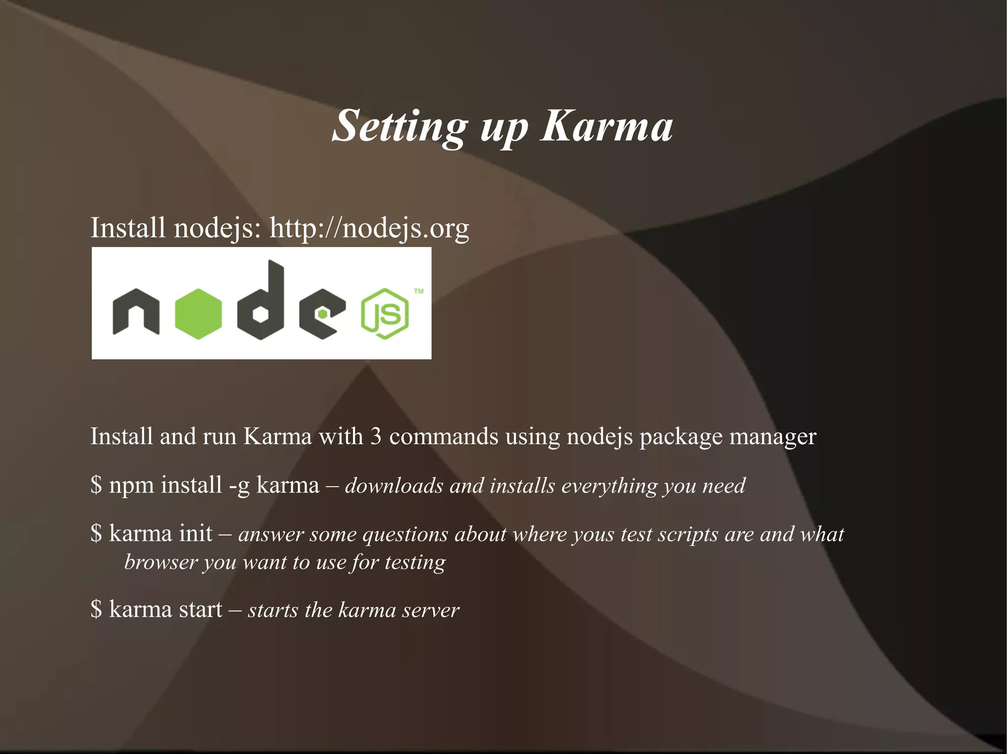Setting up Karma
Install nodejs: http://nodejs.org

Install and run Karma with 3 commands using nodejs package manager
$ npm install -g karma – downloads and installs everything you need
$ karma init – answer some questions about where yous test scripts are and what
browser you want to use for testing

$ karma start – starts the karma server

 