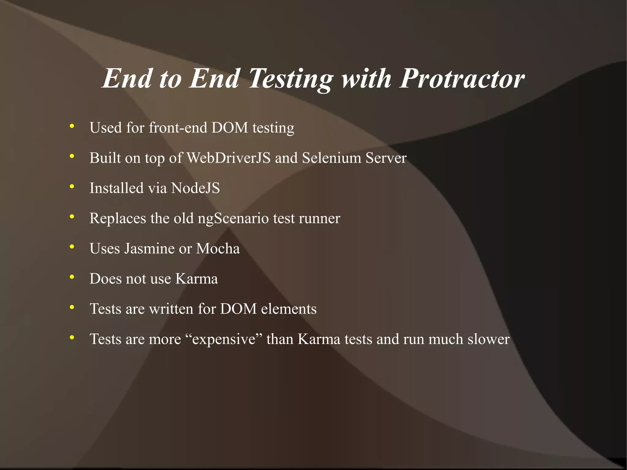 End to End Testing with Protractor


Used for front-end DOM testing



Built on top of WebDriverJS and Selenium Server



Installed via NodeJS



Replaces the old ngScenario test runner



Uses Jasmine or Mocha



Does not use Karma



Tests are written for DOM elements



Tests are more “expensive” than Karma tests and run much slower

 