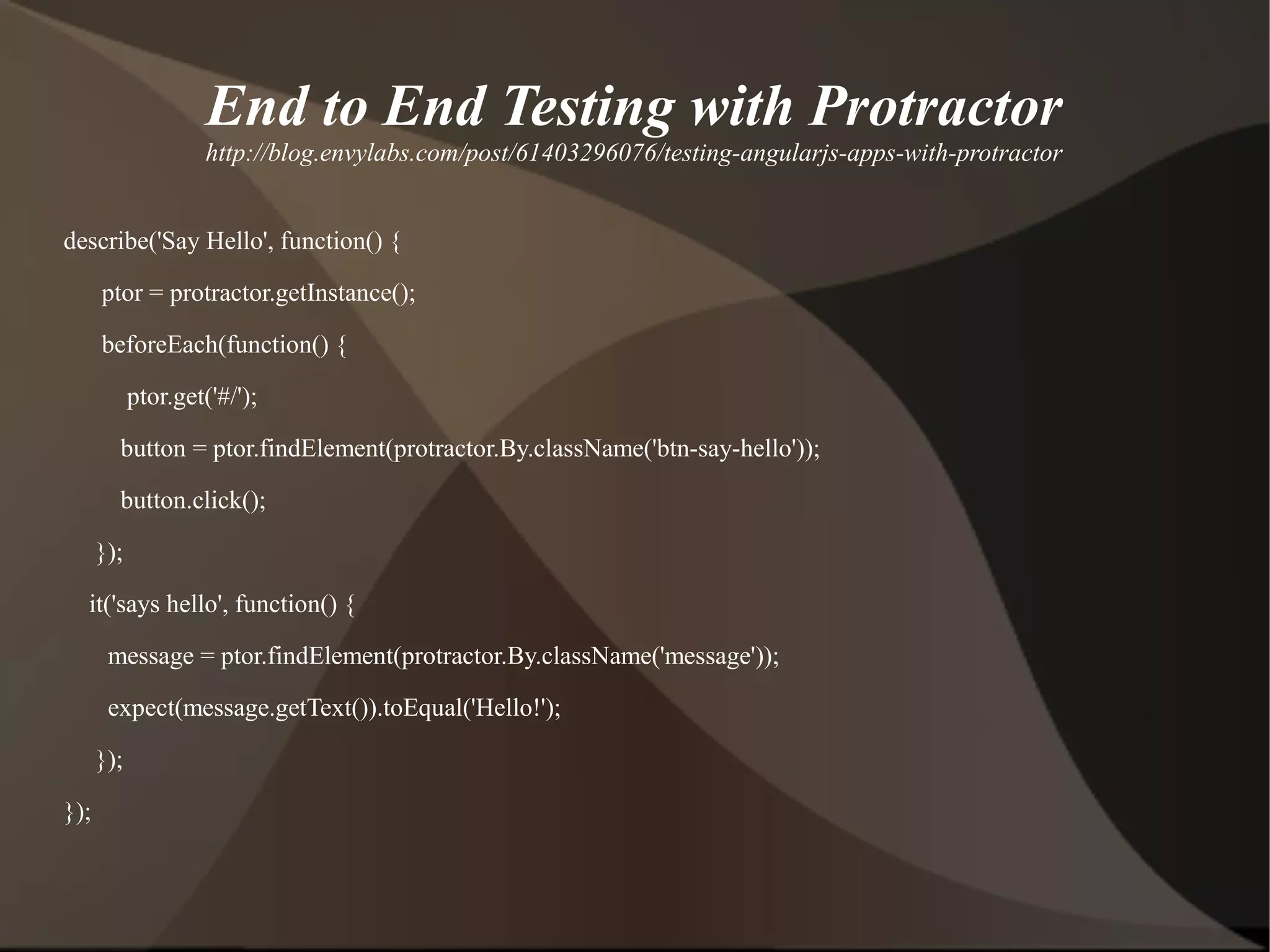 End to End Testing with Protractor
http://blog.envylabs.com/post/61403296076/testing-angularjs-apps-with-protractor
describe('Say Hello', function() {
ptor = protractor.getInstance();
beforeEach(function() {
ptor.get('#/');
button = ptor.findElement(protractor.By.className('btn-say-hello'));
button.click();
});
it('says hello', function() {
message = ptor.findElement(protractor.By.className('message'));
expect(message.getText()).toEqual('Hello!');
});
});

 