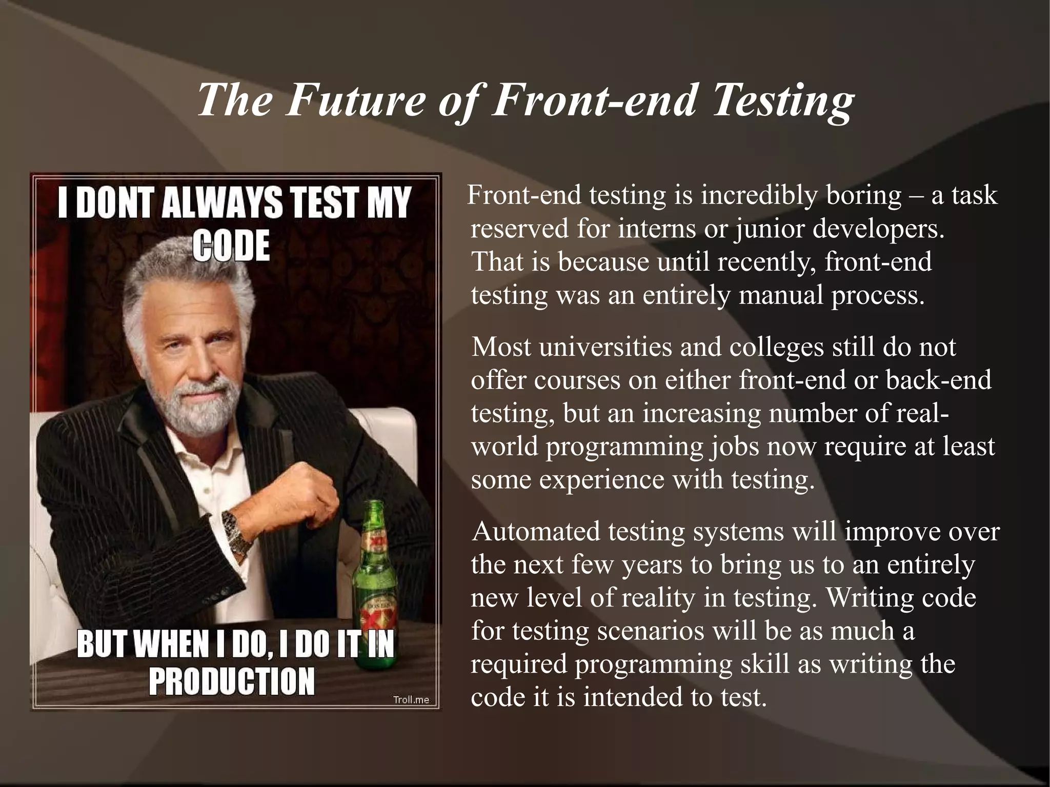 The Future of Front-end Testing
Front-end testing is incredibly boring – a task
reserved for interns or junior developers.
That is because until recently, front-end
testing was an entirely manual process.
Most universities and colleges still do not
offer courses on either front-end or back-end
testing, but an increasing number of realworld programming jobs now require at least
some experience with testing.
Automated testing systems will improve over
the next few years to bring us to an entirely
new level of reality in testing. Writing code
for testing scenarios will be as much a
required programming skill as writing the
code it is intended to test.

 