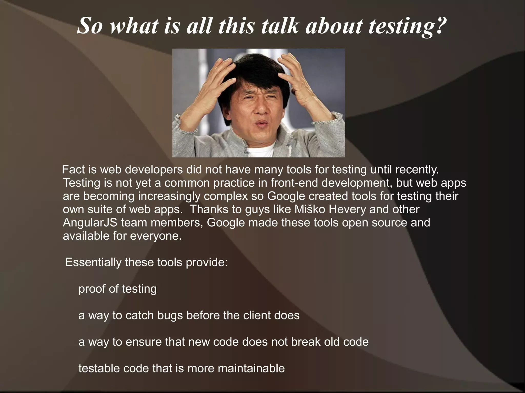 So what is all this talk about testing?

Fact is web developers did not have many tools for testing until recently.
Testing is not yet a common practice in front-end development, but web apps
are becoming increasingly complex so Google created tools for testing their
own suite of web apps. Thanks to guys like Miško Hevery and other
AngularJS team members, Google made these tools open source and
available for everyone.
Essentially these tools provide:
proof of testing
a way to catch bugs before the client does
a way to ensure that new code does not break old code
testable code that is more maintainable

 