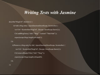 Writing Tests with Jasmine
describe("blogCtrl", function () {
it('Add a blog entry', inject(function($rootScope, $controller) {
var Ctrl = $controller('blogCtrl', {$scope: $rootScope.$new()});
Ctrl.addBlogEntry({“title”:”blog”, “content”:”blah blah”});
expect(scope.blogs.length).toEqual(1);
}));
it('Remove a blog entry by title', inject(function($rootScope, $controller) {
var Ctrl = $controller('blogCtrl', {$scope: $rootScope.$new()});
Ctrl.removeBlogbyTitle({“title”:”blog”});
expect(scope.blogs.length).toEqual(0);
}));
});

 