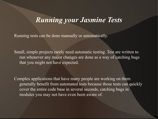Running your Jasmine Tests
Running tests can be done manually or automatically.

Small, simple projects rarely need automatic testing. Test are written to
run whenever any major changes are done as a way of catching bugs
that you might not have expected.

Complex applications that have many people are working on them
generally benefit from automated tests because those tests can quickly
cover the entire code base in several seconds, catching bugs in
modules you may not have even been aware of.

 