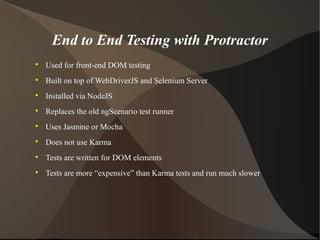 End to End Testing with Protractor


Used for front-end DOM testing



Built on top of WebDriverJS and Selenium Server



Installed via NodeJS



Replaces the old ngScenario test runner



Uses Jasmine or Mocha



Does not use Karma



Tests are written for DOM elements



Tests are more “expensive” than Karma tests and run much slower

 