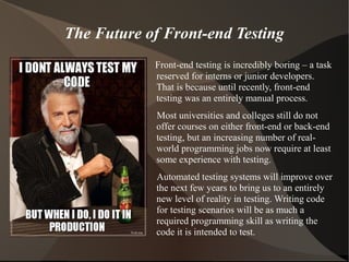 The Future of Front-end Testing
Front-end testing is incredibly boring – a task
reserved for interns or junior developers.
That is because until recently, front-end
testing was an entirely manual process.
Most universities and colleges still do not
offer courses on either front-end or back-end
testing, but an increasing number of realworld programming jobs now require at least
some experience with testing.
Automated testing systems will improve over
the next few years to bring us to an entirely
new level of reality in testing. Writing code
for testing scenarios will be as much a
required programming skill as writing the
code it is intended to test.

 