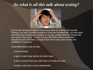 So what is all this talk about testing?

Fact is web developers did not have many tools for testing until recently.
Testing is not yet a common practice in front-end development, but web apps
are becoming increasingly complex so Google created tools for testing their
own suite of web apps. Thanks to guys like Miško Hevery and other
AngularJS team members, Google made these tools open source and
available for everyone.
Essentially these tools provide:
proof of testing
a way to catch bugs before the client does
a way to ensure that new code does not break old code
testable code that is more maintainable

 