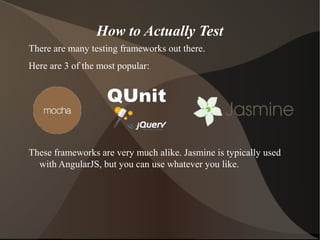 How to Actually Test
There are many testing frameworks out there.
Here are 3 of the most popular:

These frameworks are very much alike. Jasmine is typically used
with AngularJS, but you can use whatever you like.

 