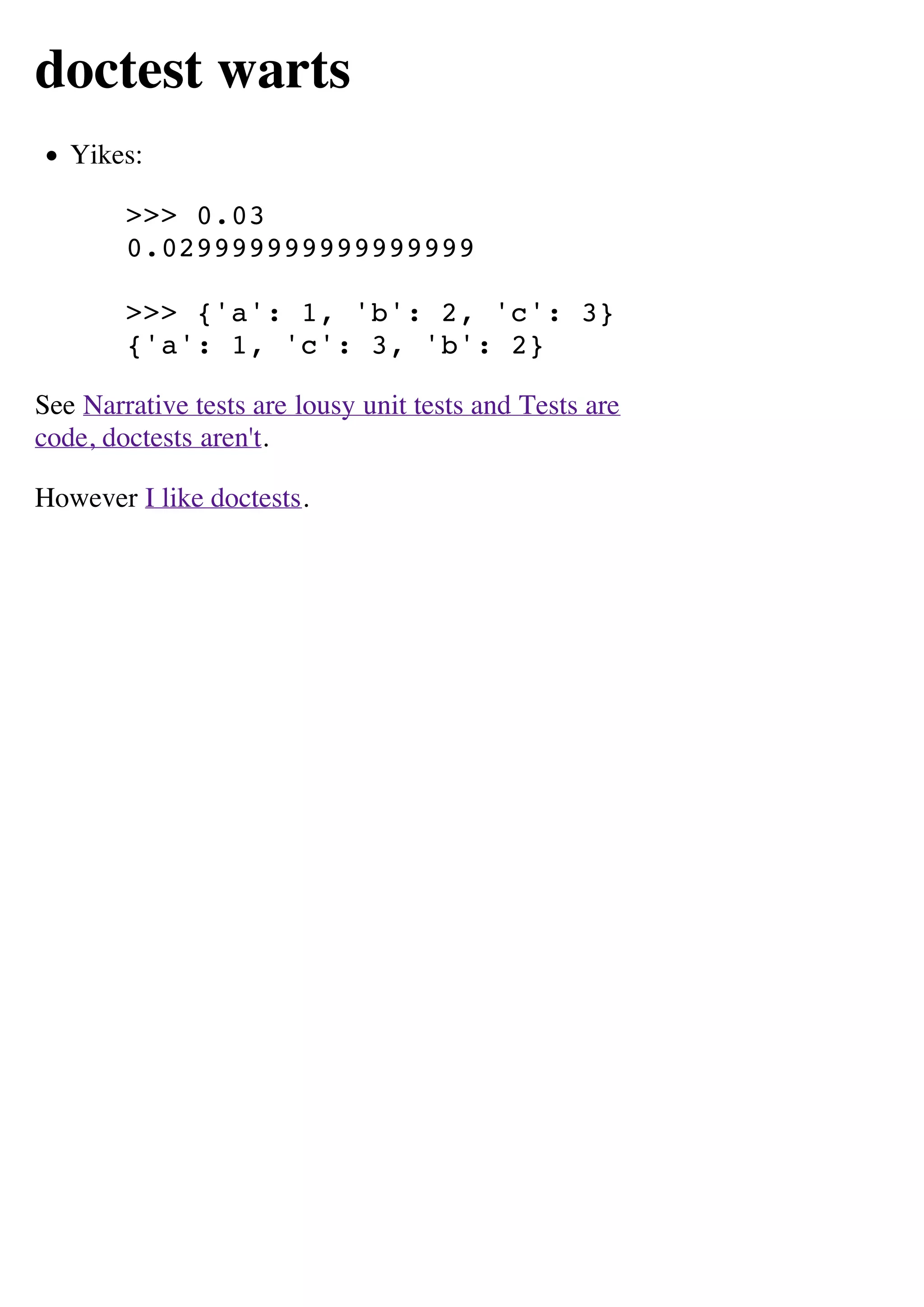 doctest warts
   Yikes:

        >>> 0.03
        0.029999999999999999

        >>> {'a': 1, 'b': 2, 'c': 3}
        {'a': 1, 'c': 3, 'b': 2}

See Narrative tests are lousy unit tests and Tests are
code, doctests aren't.

However I like doctests.
 