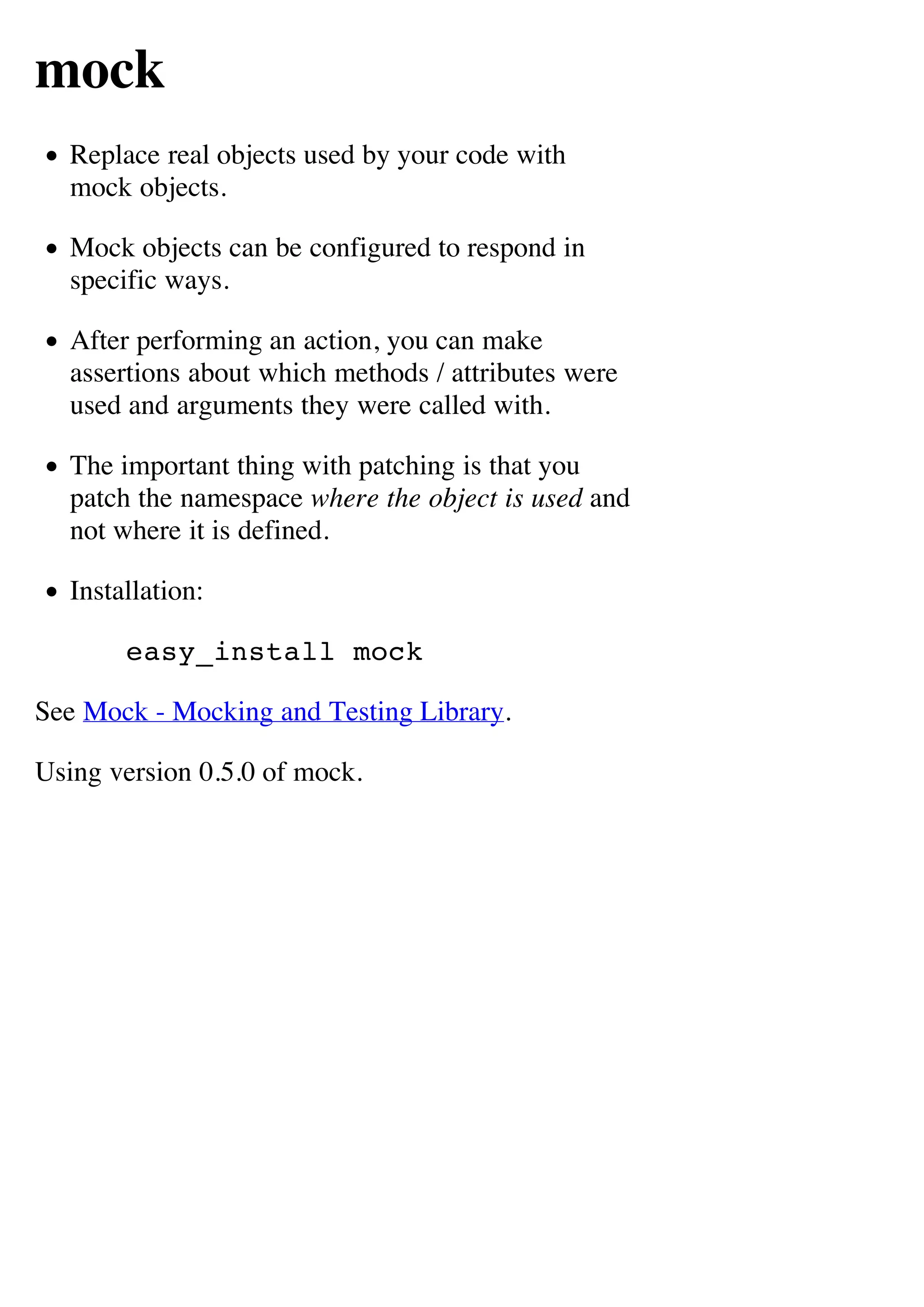mock
  Replace real objects used by your code with
  mock objects.

  Mock objects can be configured to respond in
  specific ways.

  After performing an action, you can make
  assertions about which methods / attributes were
  used and arguments they were called with.

  The important thing with patching is that you
  patch the namespace where the object is used and
  not where it is defined.

  Installation:

       easy_install mock

See Mock - Mocking and Testing Library.

Using version 0.5.0 of mock.
 