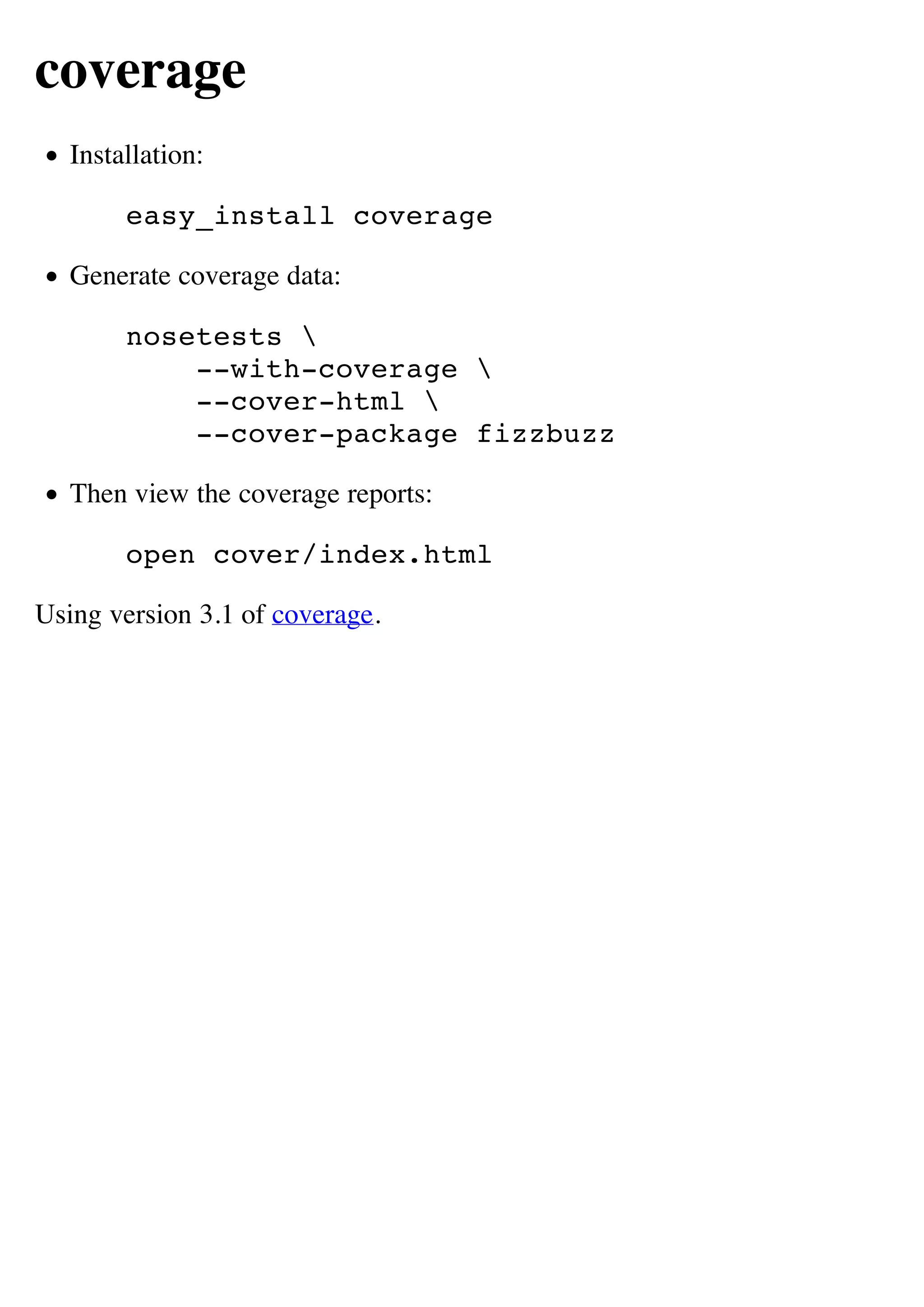 coverage
   Installation:

        easy_install coverage

   Generate coverage data:

        nosetests 
            --with-coverage 
            --cover-html 
            --cover-package fizzbuzz

   Then view the coverage reports:

        open cover/index.html

Using version 3.1 of coverage.
 