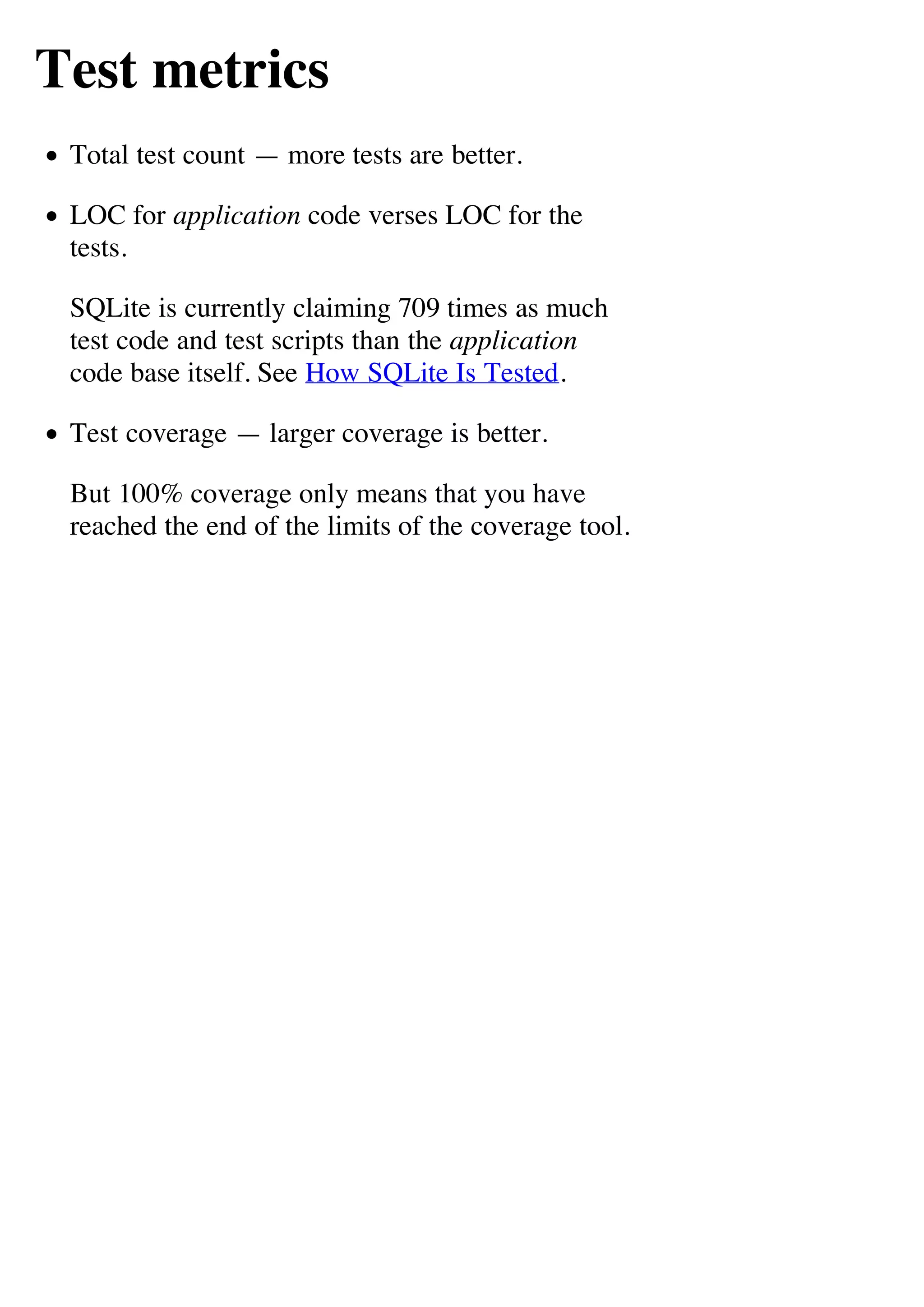 Test metrics
 Total test count — more tests are better.

 LOC for application code verses LOC for the
 tests.

 SQLite is currently claiming 709 times as much
 test code and test scripts than the application
 code base itself. See How SQLite Is Tested.

 Test coverage — larger coverage is better.

 But 100% coverage only means that you have
 reached the end of the limits of the coverage tool.
 