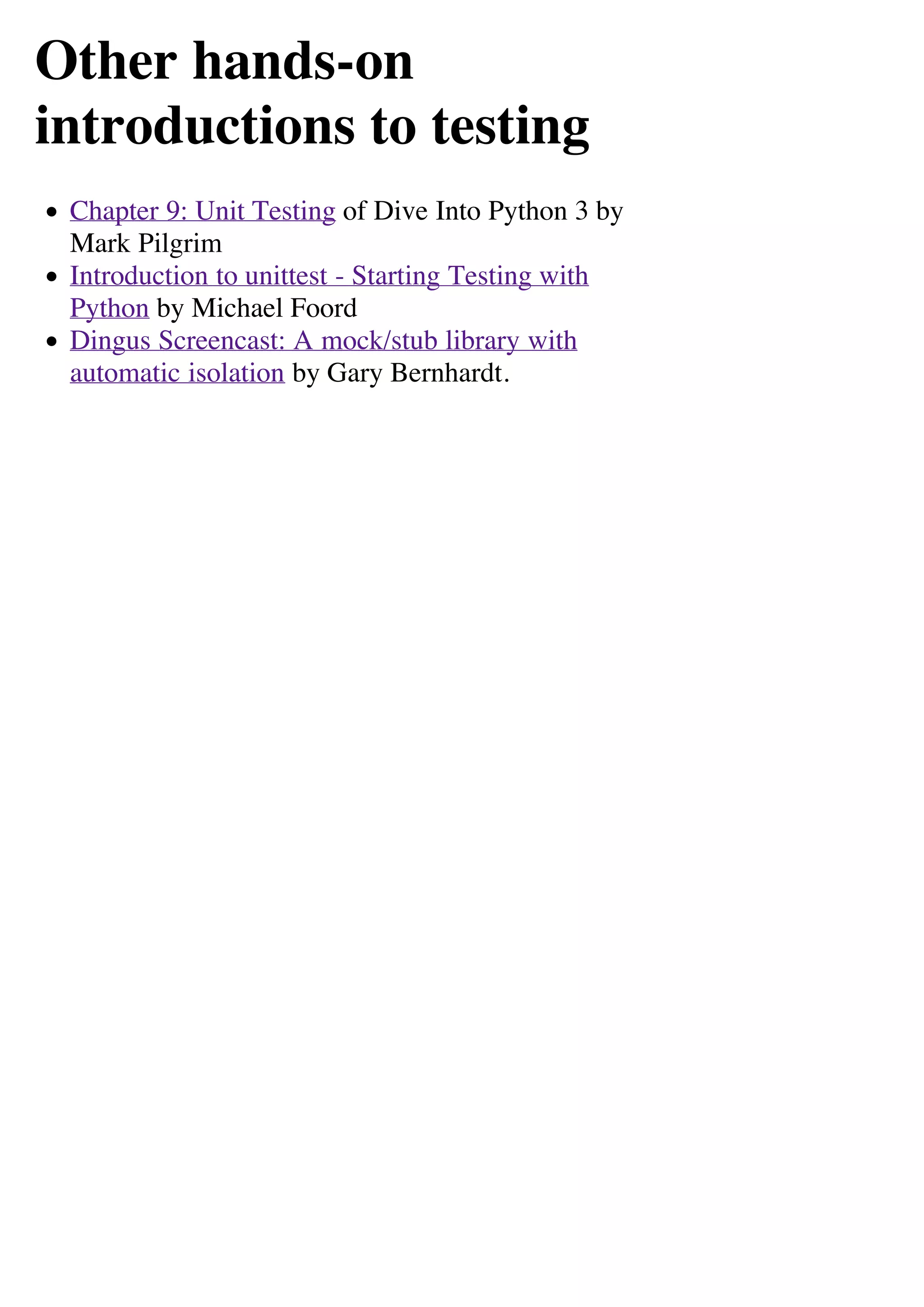 Other hands-on
introductions to testing
 Chapter 9: Unit Testing of Dive Into Python 3 by
 Mark Pilgrim
 Introduction to unittest - Starting Testing with
 Python by Michael Foord
 Dingus Screencast: A mock/stub library with
 automatic isolation by Gary Bernhardt.
 