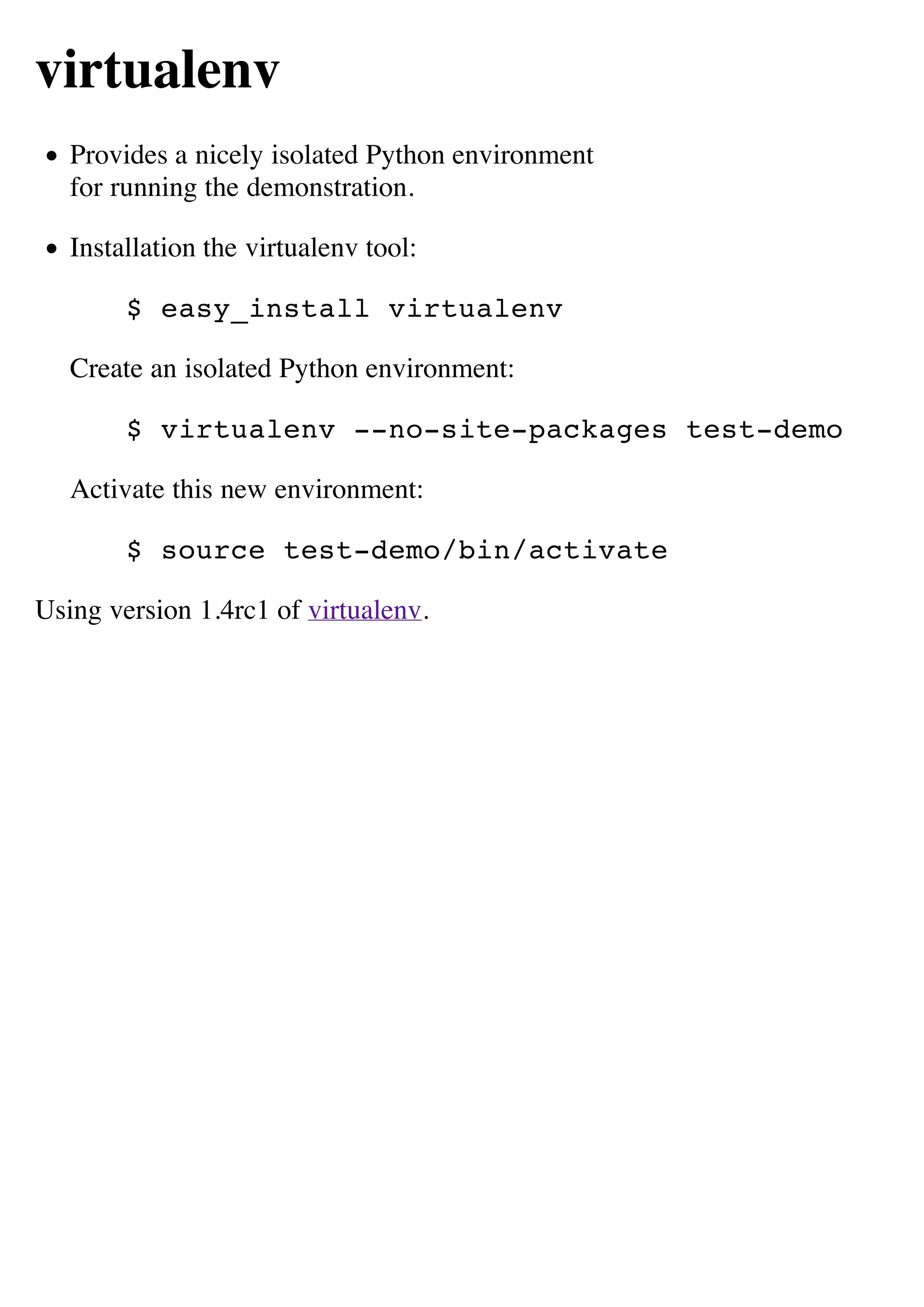 virtualenv
   Provides a nicely isolated Python environment
   for running the demonstration.

   Installation the virtualenv tool:

        $ easy_install virtualenv

   Create an isolated Python environment:

        $ virtualenv --no-site-packages test-demo

   Activate this new environment:

        $ source test-demo/bin/activate

Using version 1.4rc1 of virtualenv.
 