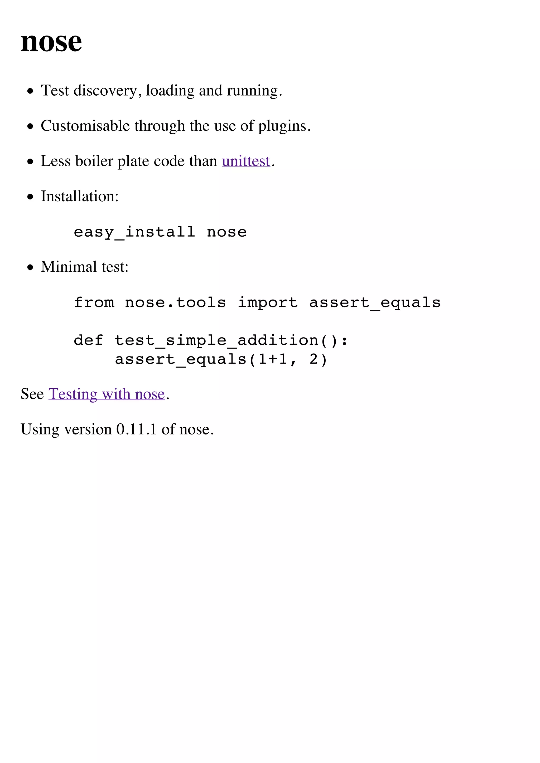nose
   Test discovery, loading and running.

   Customisable through the use of plugins.

   Less boiler plate code than unittest.

   Installation:

        easy_install nose

   Minimal test:

        from nose.tools import assert_equals

        def test_simple_addition():
            assert_equals(1+1, 2)

See Testing with nose.

Using version 0.11.1 of nose.
 