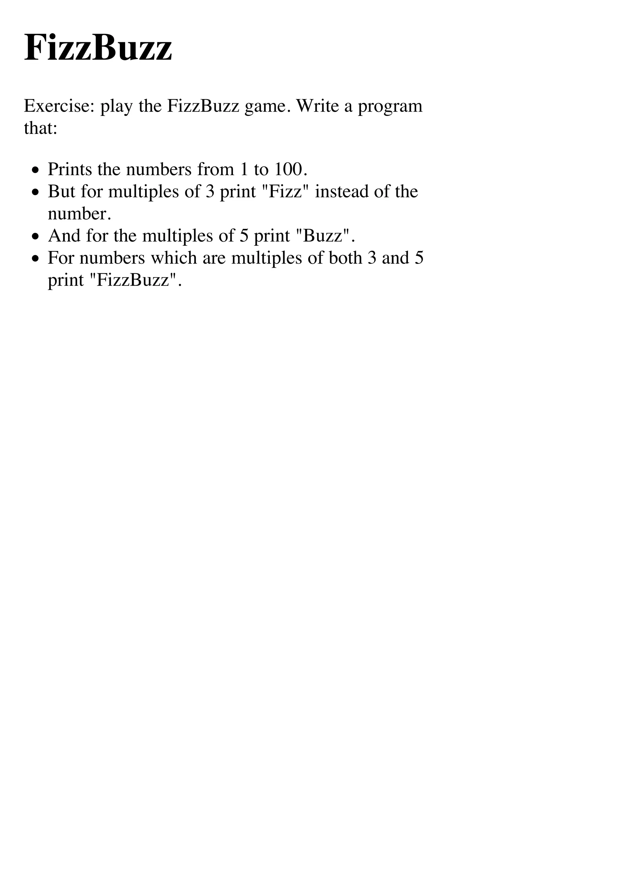 FizzBuzz
Exercise: play the FizzBuzz game. Write a program
that:

  Prints the numbers from 1 to 100.
  But for multiples of 3 print "Fizz" instead of the
  number.
  And for the multiples of 5 print "Buzz".
  For numbers which are multiples of both 3 and 5
  print "FizzBuzz".
 