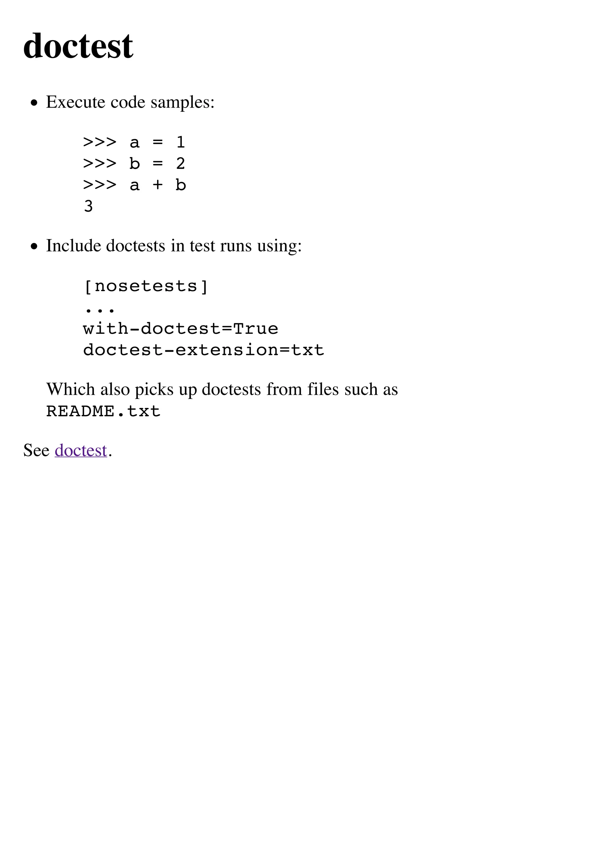 doctest
   Execute code samples:

        >>> a = 1
        >>> b = 2
        >>> a + b
        3

   Include doctests in test runs using:

        [nosetests]
        ...
        with-doctest=True
        doctest-extension=txt

   Which also picks up doctests from files such as
   README.txt

See doctest.
 