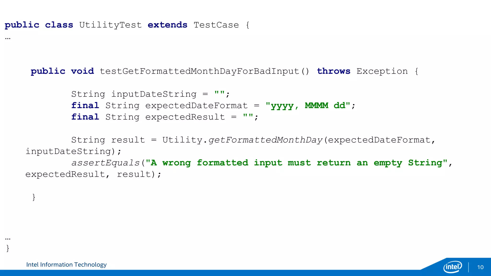 Intel Information Technology 10
public void testGetFormattedMonthDayForBadInput() throws Exception {
String inputDateString = "";
final String expectedDateFormat = "yyyy, MMMM dd";
final String expectedResult = "";
String result = Utility.getFormattedMonthDay(expectedDateFormat,
inputDateString);
assertEquals("A wrong formatted input must return an empty String",
expectedResult, result);
}
public class UtilityTest extends TestCase {
…
…
}
 