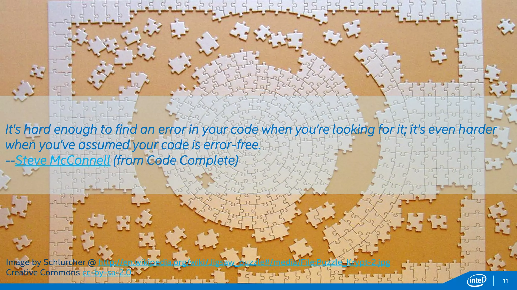 Intel Information Technology 11
Image by Schlurcher @ http://en.wikipedia.org/wiki/Jigsaw_puzzle#/media/File:Puzzle_Krypt-2.jpg
Creative Commons cc-by-sa-2.0
It's hard enough to find an error in your code when you're looking for it; it's even harder
when you've assumed your code is error-free.
--Steve McConnell (from Code Complete)
 