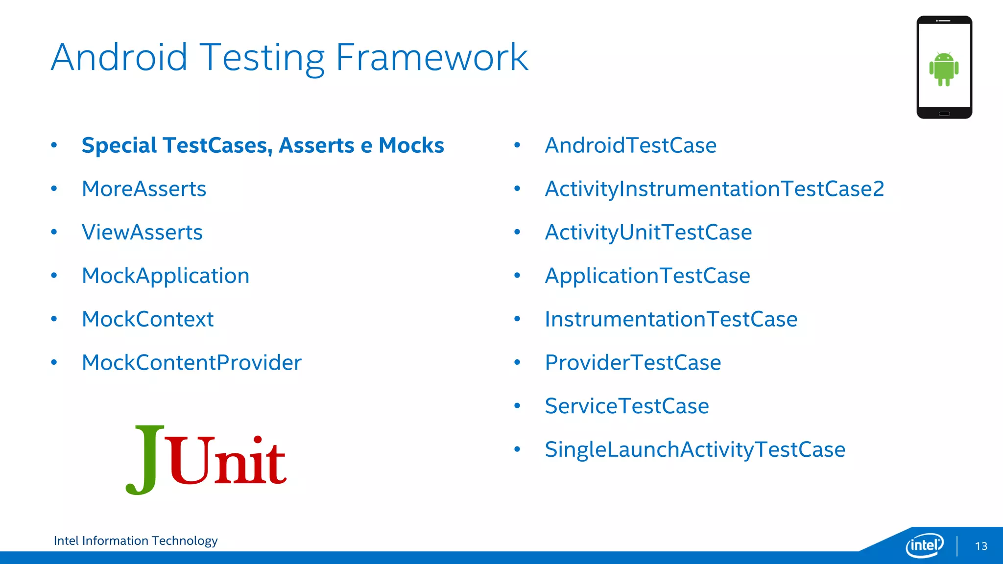 Intel Information Technology
Android Testing Framework
13
• Special TestCases, Asserts e Mocks
• MoreAsserts
• ViewAsserts
• MockApplication
• MockContext
• MockContentProvider
• AndroidTestCase
• ActivityInstrumentationTestCase2
• ActivityUnitTestCase
• ApplicationTestCase
• InstrumentationTestCase
• ProviderTestCase
• ServiceTestCase
• SingleLaunchActivityTestCase
JUnit
 