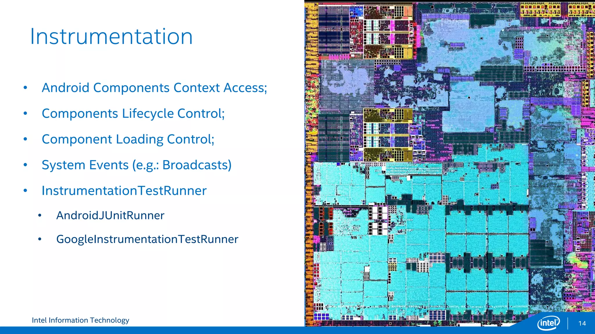 Intel Information Technology
Instrumentation
14
• Android Components Context Access;
• Components Lifecycle Control;
• Component Loading Control;
• System Events (e.g.: Broadcasts)
• InstrumentationTestRunner
• AndroidJUnitRunner
• GoogleInstrumentationTestRunner
 