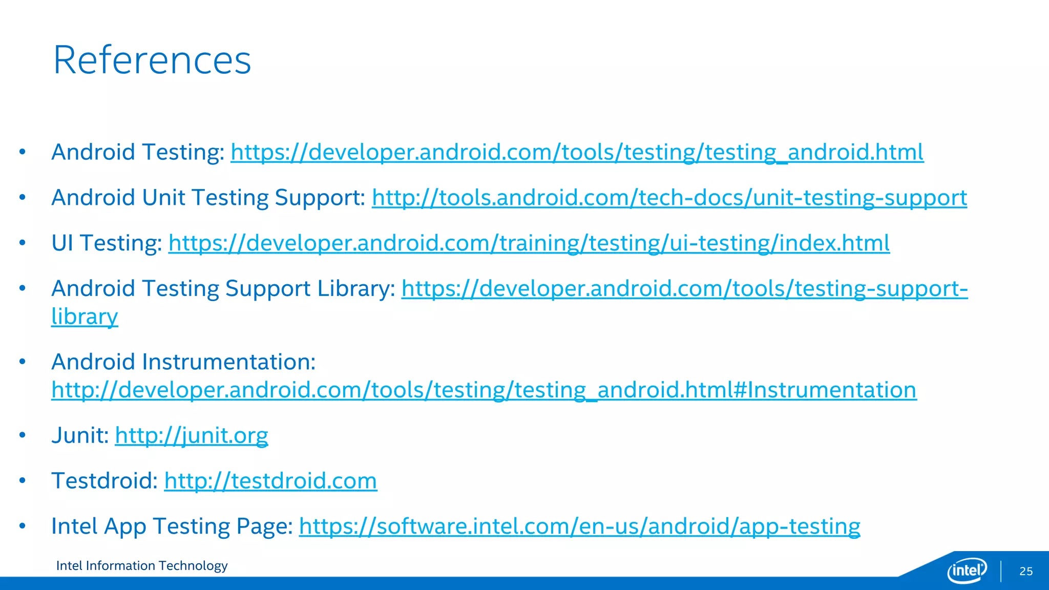 Intel Information Technology
References
25
• Android Testing: https://developer.android.com/tools/testing/testing_android.html
• Android Unit Testing Support: http://tools.android.com/tech-docs/unit-testing-support
• UI Testing: https://developer.android.com/training/testing/ui-testing/index.html
• Android Testing Support Library: https://developer.android.com/tools/testing-support-
library
• Android Instrumentation:
http://developer.android.com/tools/testing/testing_android.html#Instrumentation
• Junit: http://junit.org
• Testdroid: http://testdroid.com
• Intel App Testing Page: https://software.intel.com/en-us/android/app-testing
 