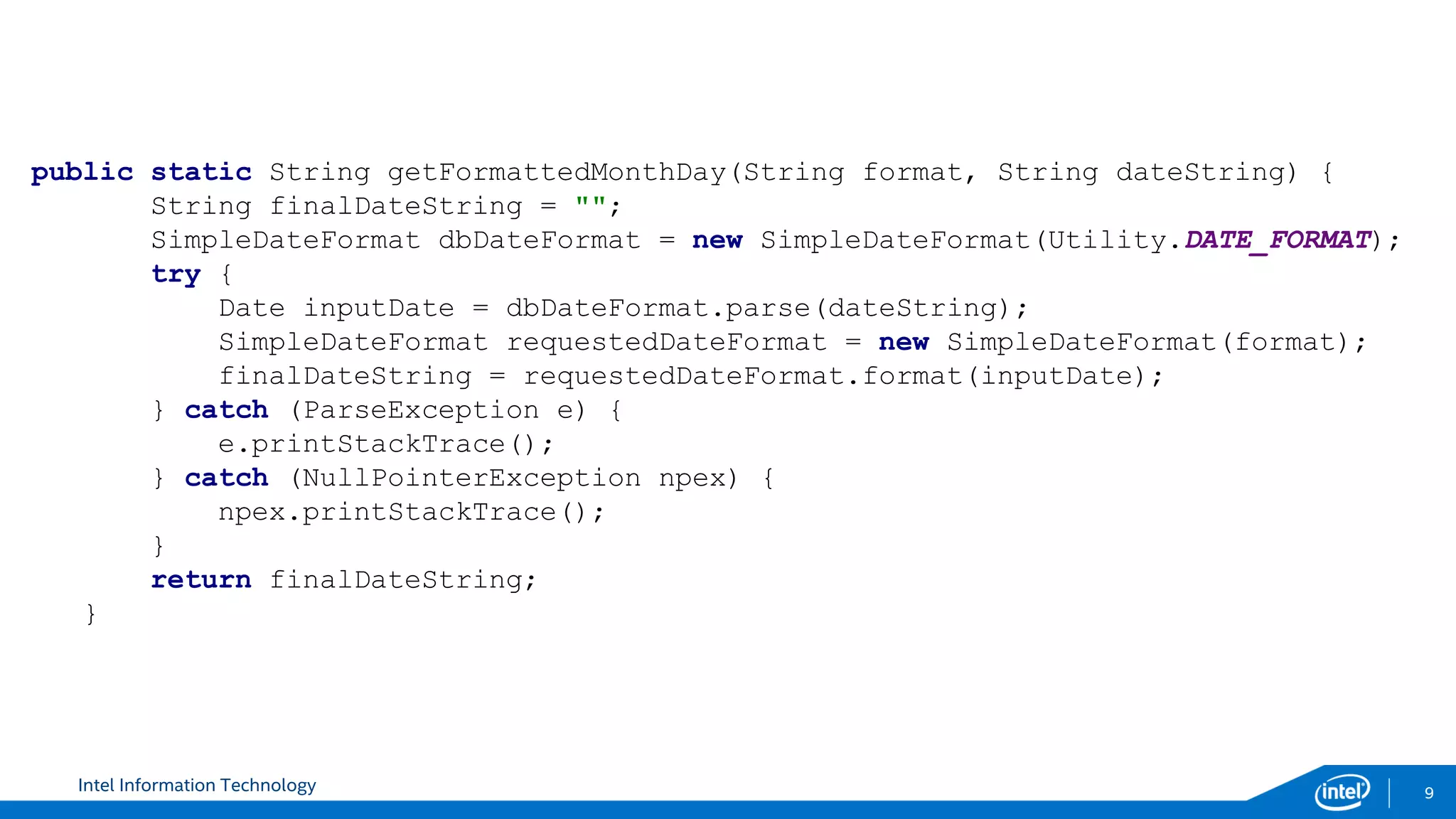 Intel Information Technology 9
public static String getFormattedMonthDay(String format, String dateString) {
String finalDateString = "";
SimpleDateFormat dbDateFormat = new SimpleDateFormat(Utility.DATE_FORMAT);
try {
Date inputDate = dbDateFormat.parse(dateString);
SimpleDateFormat requestedDateFormat = new SimpleDateFormat(format);
finalDateString = requestedDateFormat.format(inputDate);
} catch (ParseException e) {
e.printStackTrace();
} catch (NullPointerException npex) {
npex.printStackTrace();
}
return finalDateString;
}
 