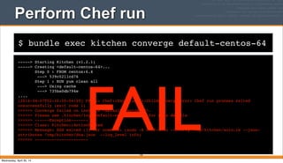$ bundle exec kitchen converge default-centos-64
Perform Chef run
-----> Starting Kitchen (v1.2.1)
-----> Creating <default-centos-64>...
Step 0 : FROM centos:6.4
---> 539c0211cd76
Step 1 : RUN yum clean all
---> Using cache
---> 735ba0db794e
....
[2014-04-07T02:32:50-04:00] FATAL: Chef::Exceptions::ChildConvergeError: Chef run process exited
unsuccessfully (exit code 1)
>>>>>> Converge failed on instance <default-centos-64>.
>>>>>> Please see .kitchen/logs/default-centos-64.log for more details
>>>>>> ------Exception-------
>>>>>> Class: Kitchen::ActionFailed
>>>>>> Message: SSH exited (1) for command: [sudo -E chef-solo --config /tmp/kitchen/solo.rb --json-
attributes /tmp/kitchen/dna.json --log_level info]
>>>>>> ----------------------
102
FAILWednesday, April 30, 14
 