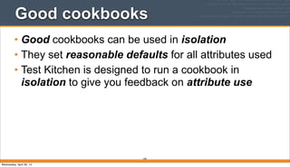 Good cookbooks
• Good cookbooks can be used in isolation
• They set reasonable defaults for all attributes used
• Test Kitchen is designed to run a cookbook in
isolation to give you feedback on attribute use
109
Wednesday, April 30, 14
 
