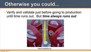 Otherwise you could...
• Verify and validate just before going to production
until time runs out. But time always runs out
11
http://mrg.bz/iEr1oj
Wednesday, April 30, 14
 
