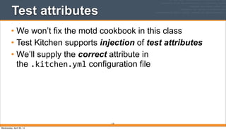 Test attributes
• We won’t fix the motd cookbook in this class
• Test Kitchen supports injection of test attributes
• We’ll supply the correct attribute in
the .kitchen.yml configuration file
110
Wednesday, April 30, 14
 