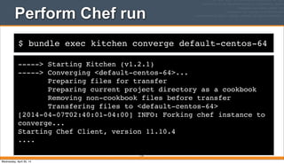 $ bundle exec kitchen converge default-centos-64
Perform Chef run
-----> Starting Kitchen (v1.2.1)
-----> Converging <default-centos-64>...
Preparing files for transfer
Preparing current project directory as a cookbook
Removing non-cookbook files before transfer
Transfering files to <default-centos-64>
[2014-04-07T02:40:01-04:00] INFO: Forking chef instance to
converge...
Starting Chef Client, version 11.10.4
....
114
Wednesday, April 30, 14
 