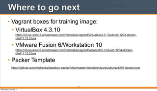 Where to go next
• Vagrant boxes for training image:
• VirtualBox 4.3.10
https://s3-us-west-2.amazonaws.com/misheska/vagrant/virtualbox4.3.10/ubuntu1204-docker-
chef11.12.2.box
• VMware Fusion 6/Workstation 10
https://s3-us-west-2.amazonaws.com/misheska/vagrant/vmware9.6.1/ubuntu1204-docker-
chef11.12.2.box
• Packer Template
https://github.com/misheska/basebox-packer/blob/master/template/ubuntu/ubuntu1204-docker.json
117
Wednesday, April 30, 14
 
