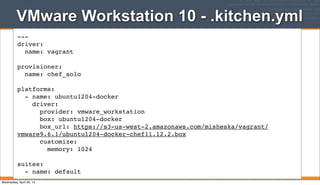 VMware Workstation 10 - .kitchen.yml
121
---
driver:
name: vagrant
provisioner:
name: chef_solo
platforms:
- name: ubuntu1204-docker
driver:
provider: vmware_workstation
box: ubuntu1204-docker
box_url: https://s3-us-west-2.amazonaws.com/misheska/vagrant/
vmware9.6.1/ubuntu1204-docker-chef11.12.2.box
customize:
memory: 1024
suites:
- name: default
Wednesday, April 30, 14
 