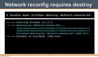 $ bundle exec kitchen destroy default-centos-64
Network reconfig requires destroy
-----> Starting Kitchen (v1.2.1)
-----> Destroying <default-centos-64>...
5b88b1806d613be02bfcd14f359c8d9bb1d77f06bbce7e423c0e3100fee73177
5b88b1806d613be02bfcd14f359c8d9bb1d77f06bbce7e423c0e3100fee73177
Finished destroying <default-centos-64> (0m0.47s).
-----> Kitchen is finished. (0m0.53s)
125
Wednesday, April 30, 14
 