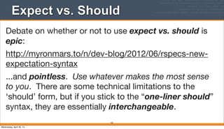 Expect vs. Should
163
Debate on whether or not to use expect vs. should is
epic:
http://myronmars.to/n/dev-blog/2012/06/rspecs-new-
expectation-syntax
...and pointless. Use whatever makes the most sense
to you. There are some technical limitations to the
‘should’ form, but if you stick to the “one-liner should”
syntax, they are essentially interchangeable.
Wednesday, April 30, 14
 