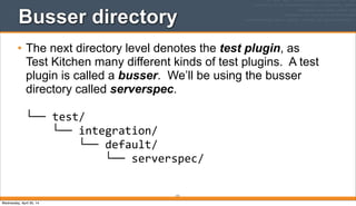 171
Busser directory
• The next directory level denotes the test plugin, as
Test Kitchen many different kinds of test plugins. A test
plugin is called a busser. We’ll be using the busser
directory called serverspec.
└──	
  test/
	
  	
  	
  	
  └──	
  integration/
	
  	
  	
  	
  	
  	
  	
  	
  └──	
  default/
	
  	
  	
  	
  	
  	
  	
  	
  	
  	
  	
  	
  └──	
  serverspec/
Wednesday, April 30, 14
 