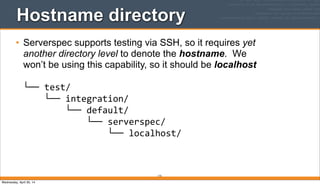 172
Hostname directory
• Serverspec supports testing via SSH, so it requires yet
another directory level to denote the hostname. We
won’t be using this capability, so it should be localhost
└──	
  test/
	
  	
  	
  	
  └──	
  integration/
	
  	
  	
  	
  	
  	
  	
  	
  └──	
  default/
	
  	
  	
  	
  	
  	
  	
  	
  	
  	
  	
  	
  └──	
  serverspec/
	
  	
  	
  	
  	
  	
  	
  	
  	
  	
  	
  	
  	
  	
  	
  	
  └──	
  localhost/
Wednesday, April 30, 14
 
