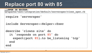 Replace port 80 with 85
190
require 'serverspec'
include Serverspec::Helper::Exec
describe 'clowns site' do
it 'responds on port 85' do
expect(port 85).to be_listening 'tcp'
end
end
OPEN IN EDITOR:
apache/test/integration/default/serverspec/clown_spec.rb
Wednesday, April 30, 14
 