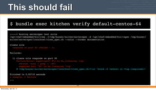 $ bundle exec kitchen verify default-centos-64
This should fail
-----> Running serverspec test suite
/opt/chef/embedded/bin/ruby -I/tmp/busser/suites/serverspec -S /opt/chef/embedded/bin/rspec /tmp/busser/
suites/serverspec/localhost/clown_spec.rb --color --format documentation
clowns site
responds on port 85 (FAILED - 1)
Failures:
1) clowns site responds on port 85
Failure/Error: expect(port 85).to be_listening 'tcp'
netstat -tunl | grep -- :85
expected Port "85" to be listening "tcp"
# /tmp/busser/suites/serverspec/localhost/clown_spec.rb:7:in `block (2 levels) in <top (required)>'
Finished in 0.00718 seconds
1 example, 1 failure
...
191
Wednesday, April 30, 14
 
