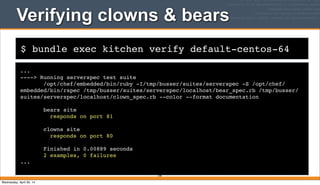 $ bundle exec kitchen verify default-centos-64
Verifying clowns & bears
...
----> Running serverspec test suite
/opt/chef/embedded/bin/ruby -I/tmp/busser/suites/serverspec -S /opt/chef/
embedded/bin/rspec /tmp/busser/suites/serverspec/localhost/bear_spec.rb /tmp/busser/
suites/serverspec/localhost/clown_spec.rb --color --format documentation
bears site
responds on port 81
clowns site
responds on port 80
Finished in 0.00889 seconds
2 examples, 0 failures
...
199
Wednesday, April 30, 14
 