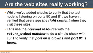 207
Are the web sites really working?
• While we’ve added checks to verify that the test
node is listening on ports 80 and 81, we haven’t
verified that users see the right content when they
visit these sites.
• Let’s use the command resource with the
return_stdout matcher to do a simple check with
curl to verify that port 80 is clowns and port 81 is
bears.
Wednesday, April 30, 14
 
