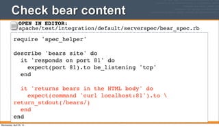 Check bear content
211
require 'spec_helper'
describe 'bears site' do
it 'responds on port 81' do
expect(port 81).to be_listening 'tcp'
end
it 'returns bears in the HTML body' do
expect(command 'curl localhost:81').to 
return_stdout(/bears/)
end
end
OPEN IN EDITOR:
apache/test/integration/default/serverspec/bear_spec.rb
Wednesday, April 30, 14
 