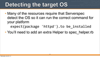 213
Detecting the target OS
• Many of the resources require that Serverspec
detect the OS so it can run the correct command for
your platform
expect(package	
  'httpd').to	
  be_installed
• You’ll need to add an extra Helper to spec_helper.rb
Wednesday, April 30, 14
 