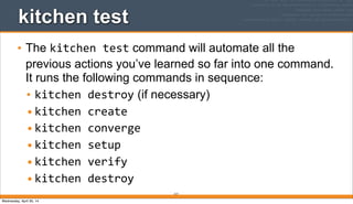 217
kitchen test
• The kitchen	
  test command will automate all the
previous actions you’ve learned so far into one command.
It runs the following commands in sequence:
• kitchen	
  destroy (if necessary)
•kitchen	
  create
•kitchen	
  converge
•kitchen	
  setup
•kitchen	
  verify
•kitchen	
  destroy
Wednesday, April 30, 14
 