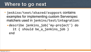 Where to go next
• jenkins/test/shared/support contains
examples for implementing custom Serverspec
matchers used in jenkins/test/integration:
•describe	
  jenkins_job('my-­‐project')	
  do
	
  	
  it	
  {	
  should	
  be_a_jenkins_job	
  }
end
221
Wednesday, April 30, 14
 