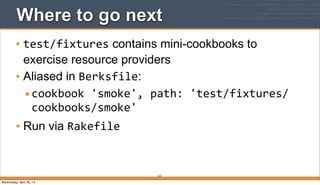 Where to go next
• test/fixtures contains mini-cookbooks to
exercise resource providers
• Aliased in Berksfile:
•cookbook	
  'smoke',	
  path:	
  'test/fixtures/
cookbooks/smoke'
• Run via Rakefile
222
Wednesday, April 30, 14
 