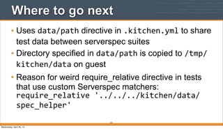 Where to go next
• Uses data/path directive in .kitchen.yml to share
test data between serverspec suites
• Directory specified in data/path is copied to /tmp/
kitchen/data on guest
• Reason for weird require_relative directive in tests
that use custom Serverspec matchers:
require_relative	
  '../../../kitchen/data/
spec_helper'
223
Wednesday, April 30, 14
 