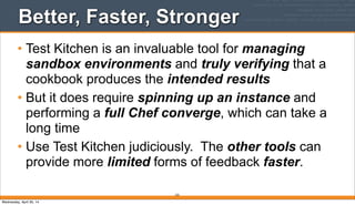 Better, Faster, Stronger
• Test Kitchen is an invaluable tool for managing
sandbox environments and truly verifying that a
cookbook produces the intended results
• But it does require spinning up an instance and
performing a full Chef converge, which can take a
long time
• Use Test Kitchen judiciously. The other tools can
provide more limited forms of feedback faster.
225
Wednesday, April 30, 14
 