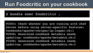 $ bundle exec foodcritic .
Run Foodcritic on your cookbook
233
FC003: Check whether you are running with chef
server before using server-specific features:
cookbooks/apache/recipes/ip-logger.rb:1
FC008: Generated cookbook metadata needs
updating: cookbooks/apache/metadata.rb:2
FC008: Generated cookbook metadata needs
updating: cookbooks/apache/metadata.rb:3
Wednesday, April 30, 14
 