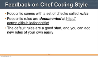 Feedback on Chef Coding Style
• Foodcritic comes with a set of checks called rules
• Foodcritic rules are documented at http://
acrmp.github.io/foodcritic/
• The default rules are a good start, and you can add
new rules of your own easily
236
Wednesday, April 30, 14
 